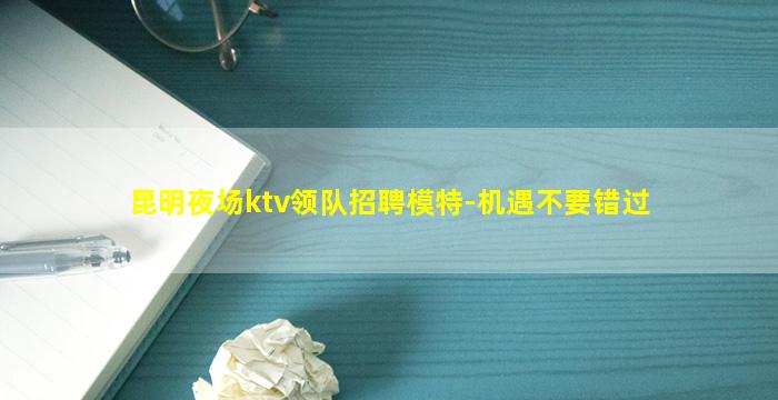 昆明夜场ktv领队招聘模特-机遇不要错过